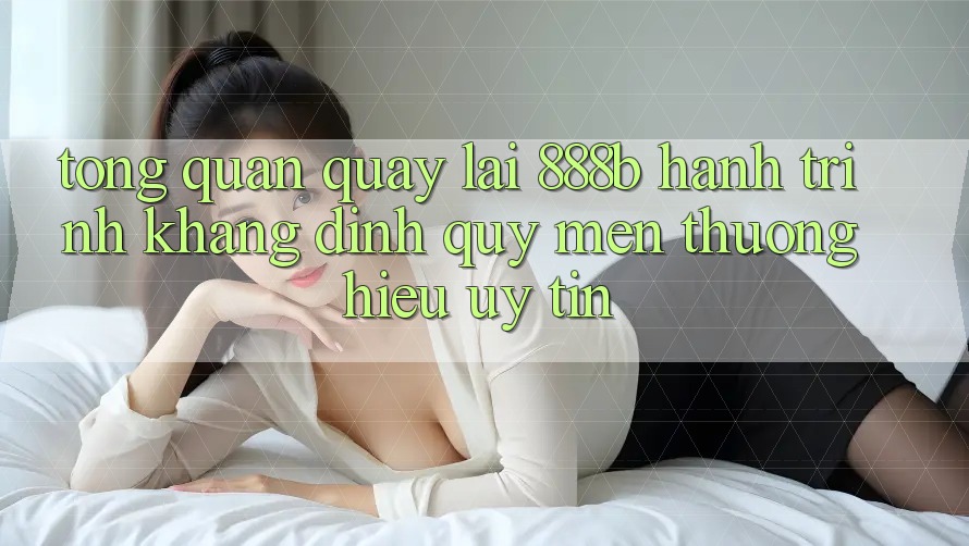 Tổng quan quay lại 888b - Hành trình khẳng định quý mến thương hiệu uy tín