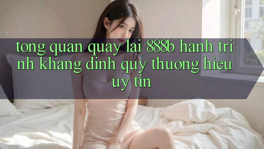 Tổng quan quay lại 888b - Hành trình khẳng định quý thương hiệu uy tín