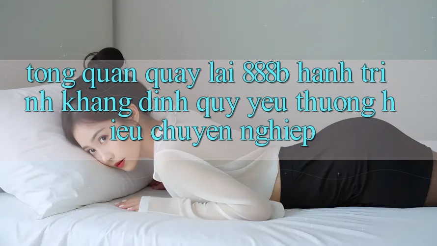 Tổng quan quay lại 888b - Hành trình khẳng định quý yêu thương hiệu chuyên nghiệp