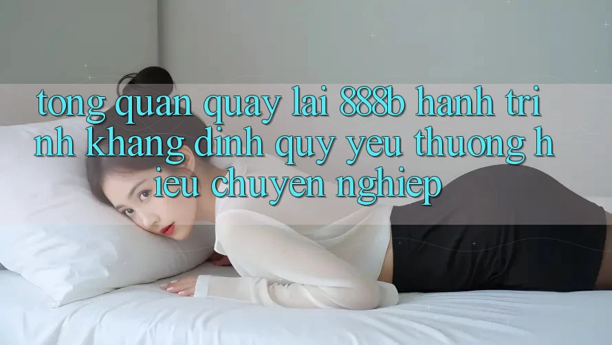 Tổng quan quay lại 888b - Hành trình khẳng định quý yêu thương hiệu chuyên nghiệp
