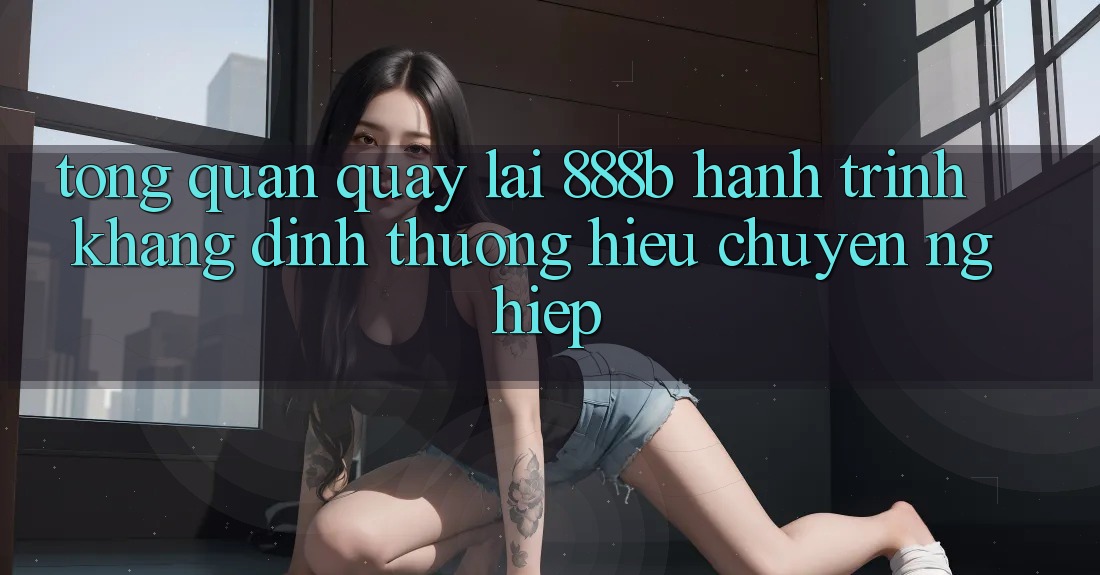 Tổng quan quay lại 888b - Hành trình khẳng định thương hiệu chuyên nghiệp