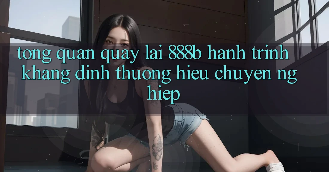 Tổng quan quay lại 888b - Hành trình khẳng định thương hiệu chuyên nghiệp