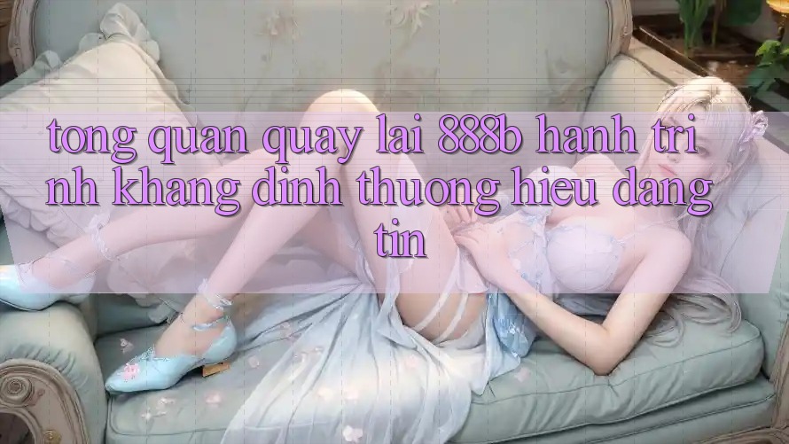 Tổng quan quay lại 888b - Hành trình khẳng định thương hiệu đáng tin