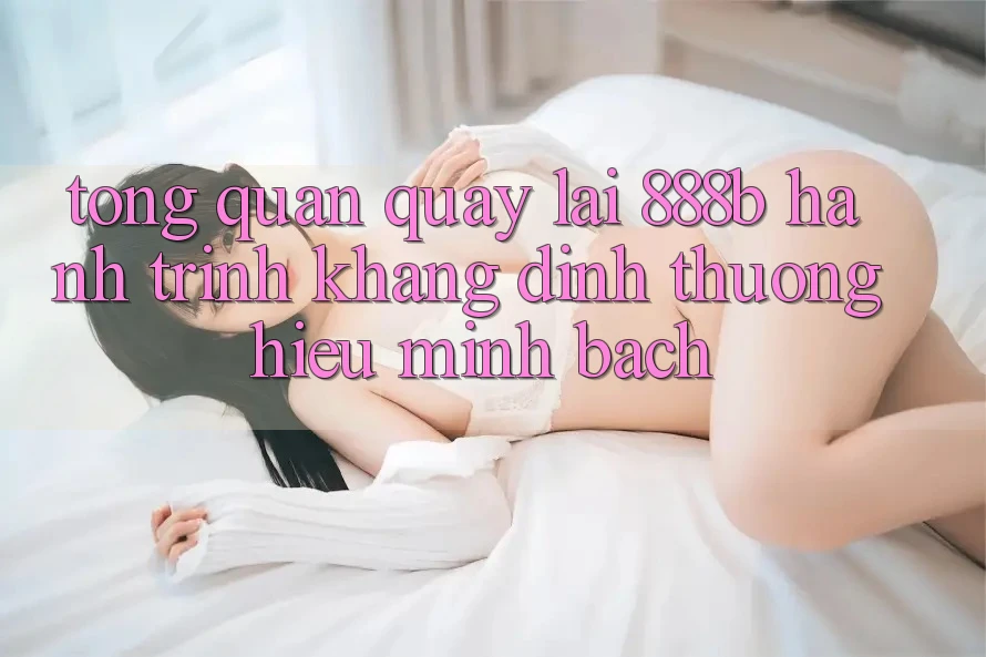 Tổng quan quay lại 888b - Hành trình khẳng định thương hiệu minh bạch