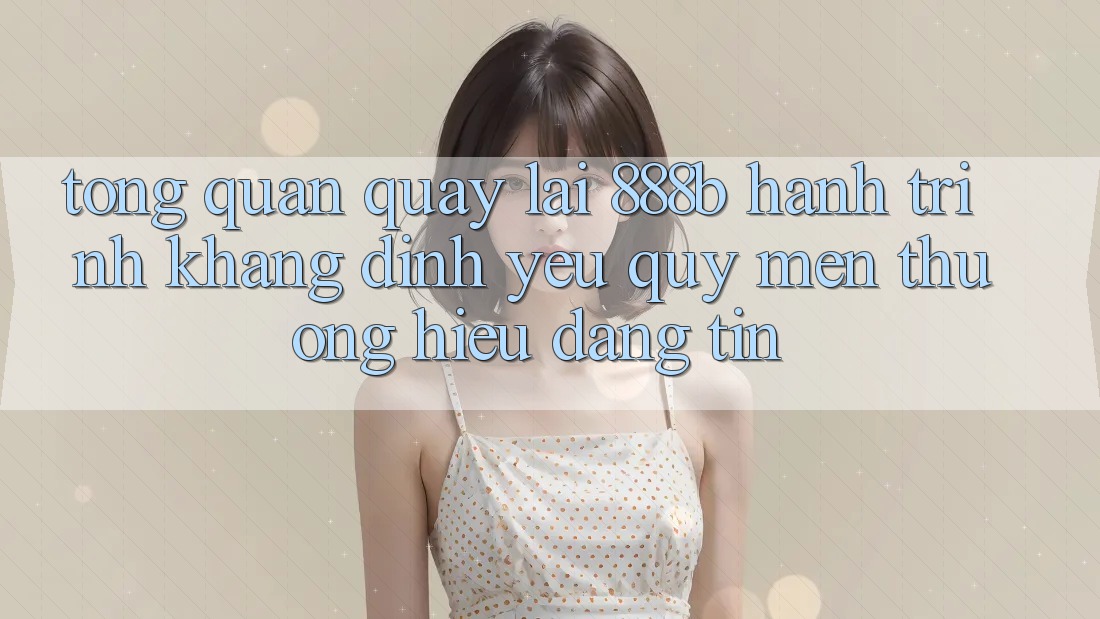 Tổng quan quay lại 888b - Hành trình khẳng định yêu quý mến thương hiệu đáng tin