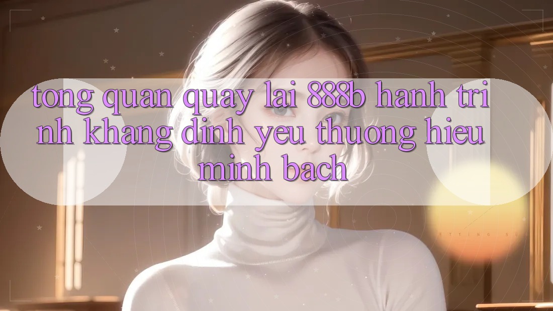 Tổng quan quay lại 888b - Hành trình khẳng định yêu thương hiệu minh bạch