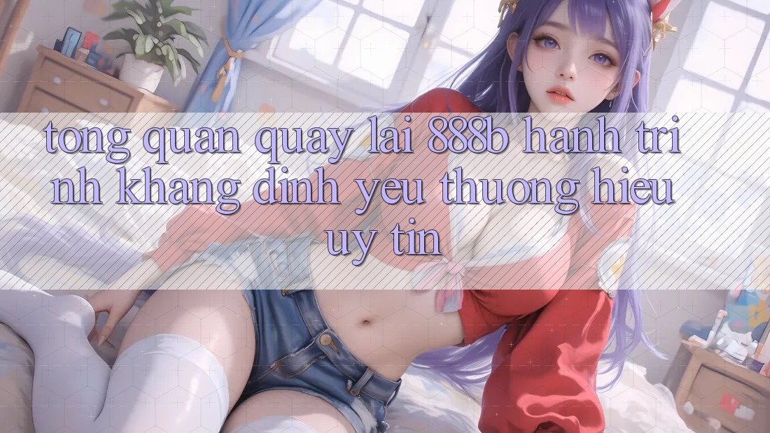Tổng quan quay lại 888b - Hành trình khẳng định yêu thương hiệu uy tín