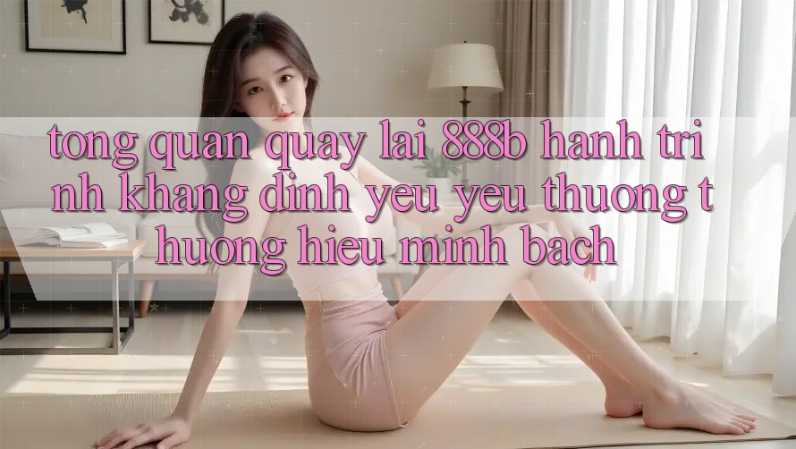Tổng quan quay lại 888b - Hành trình khẳng định yêu yêu thương thương hiệu minh bạch Tổng quan quay lại 888b - Hành trình khẳng định yêu yêu thương thương hiệu minh bạch