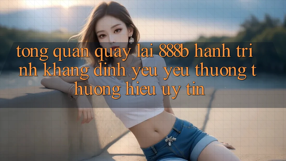 Tổng quan quay lại 888b - Hành trình khẳng định yêu yêu thương thương hiệu uy tín