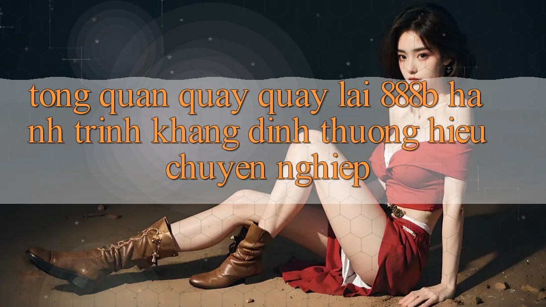 Tổng quan quay quay lại 888b - Hành trình khẳng định thương hiệu chuyên nghiệp
