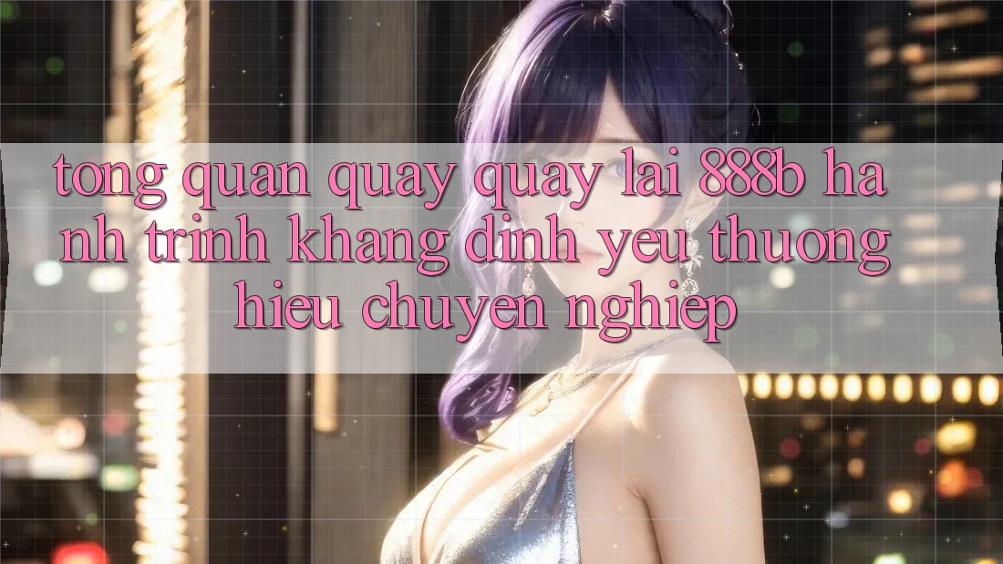 Tổng quan quay quay lại 888b - Hành trình khẳng định yêu thương hiệu chuyên nghiệp
