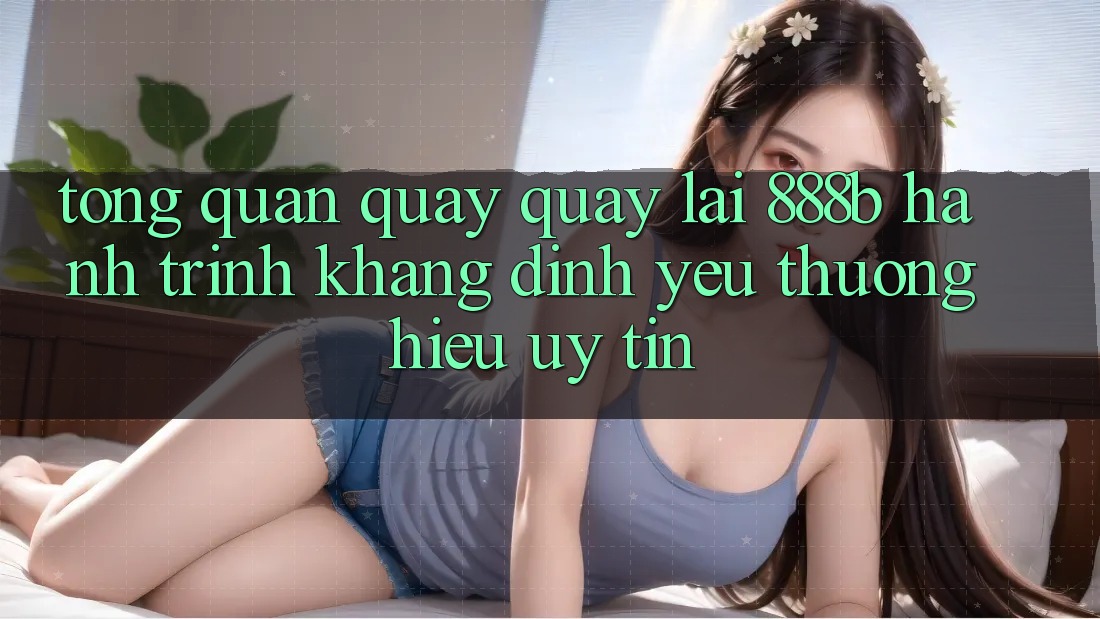 Tổng quan quay quay lại 888b - Hành trình khẳng định yêu thương hiệu uy tín