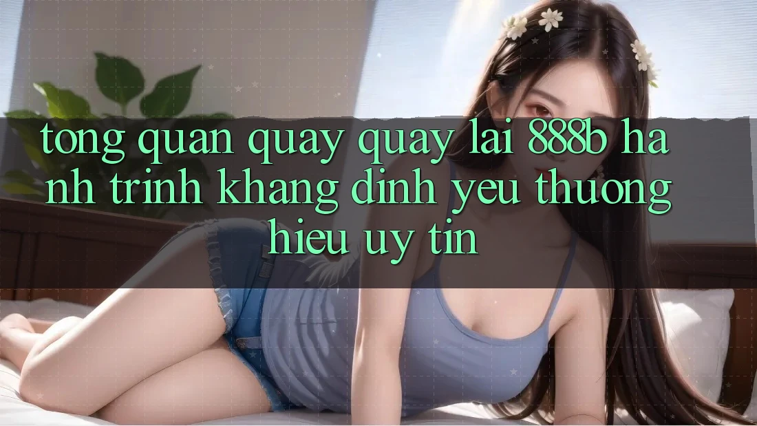 Tổng quan quay quay lại 888b - Hành trình khẳng định yêu thương hiệu uy tín
