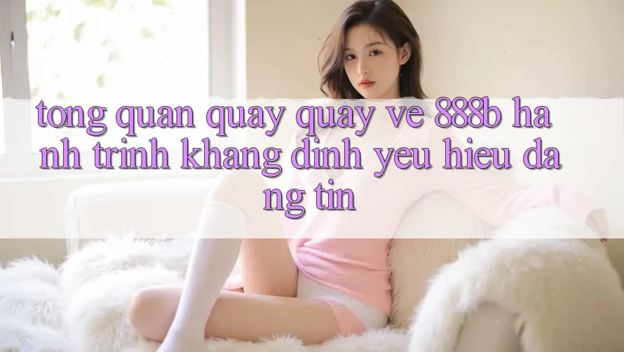 Tổng quan quay quay về 888b - Hành trình khẳng định yêu hiệu đáng tin