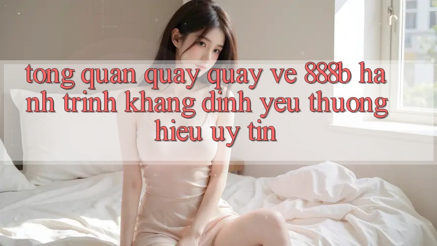 Tổng quan quay quay về 888b - Hành trình khẳng định yêu thương hiệu uy tín