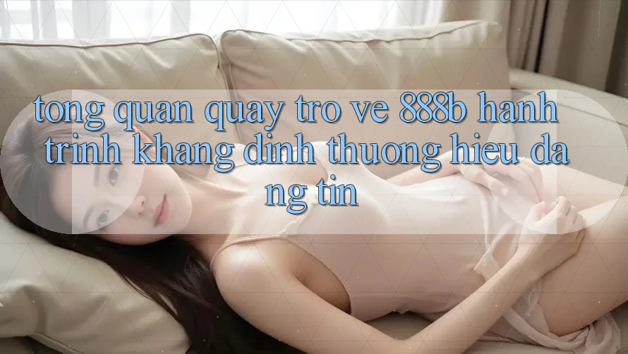 Tổng quan quay trở về 888b - Hành trình khẳng định thương hiệu đáng tin