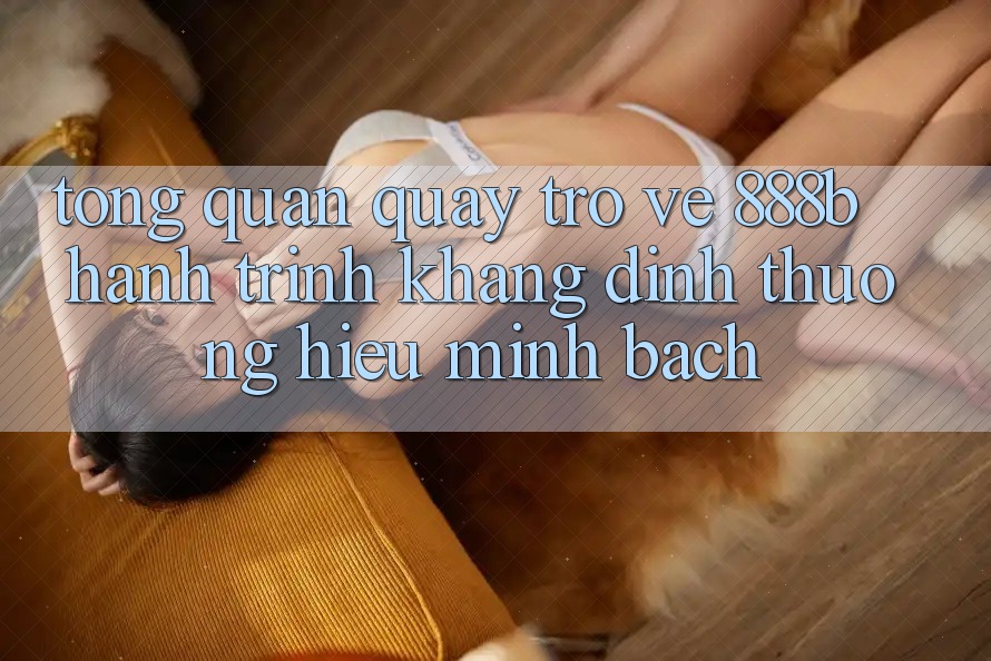 Tổng quan quay trở về 888b - Hành trình khẳng định thương hiệu minh bạch Tổng quan quay trở về 888b - Hành trình khẳng định thương hiệu minh bạch