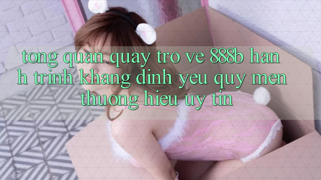 Tổng quan quay trở về 888b - Hành trình khẳng định yêu quý mến thương hiệu uy tín