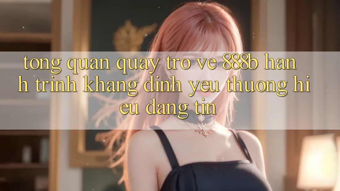 Tổng quan quay trở về 888b - Hành trình khẳng định yêu thương hiệu đáng tin