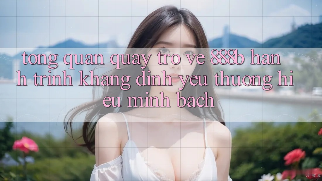Tổng quan quay trở về 888b - Hành trình khẳng định yêu thương hiệu minh bạch