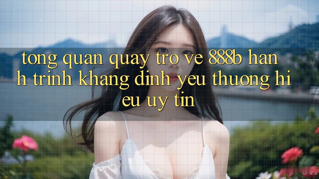 Tổng quan quay trở về 888b - Hành trình khẳng định yêu thương hiệu uy tín