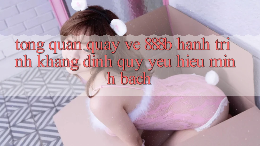 Tổng quan quay về 888b - Hành trình khẳng định quý yêu hiệu minh bạch
