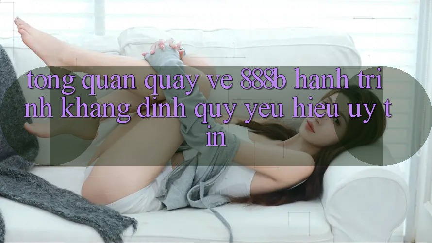 Tổng quan quay về 888b - Hành trình khẳng định quý yêu hiệu uy tín