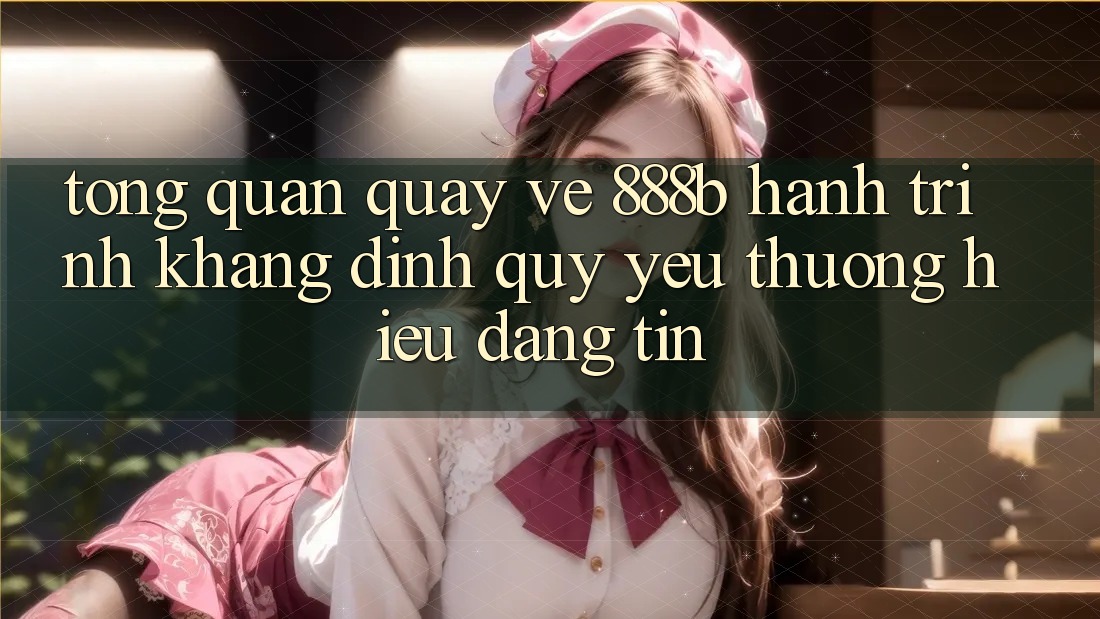 Tổng quan quay về 888b - Hành trình khẳng định quý yêu thương hiệu đáng tin