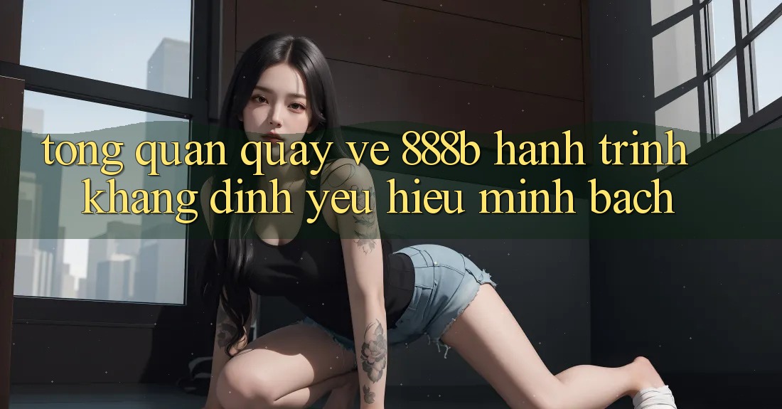 Tổng quan quay về 888b - Hành trình khẳng định yêu hiệu minh bạch