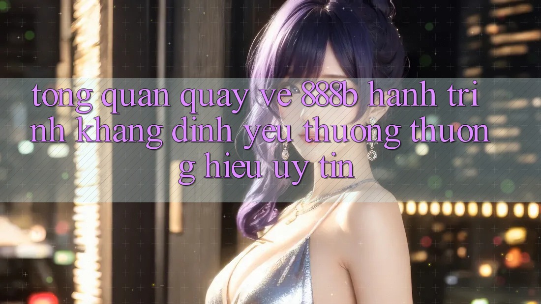Tổng quan quay về 888b - Hành trình khẳng định yêu thương thương hiệu uy tín