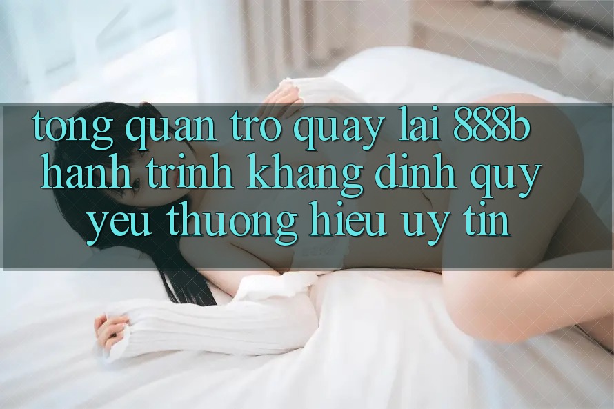 Tổng quan trở quay lại 888b - Hành trình khẳng định quý yêu thương hiệu uy tín