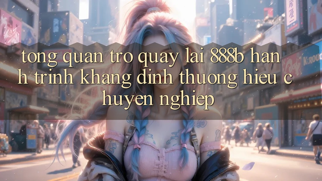 Tổng quan trở quay lại 888b - Hành trình khẳng định thương hiệu chuyên nghiệp