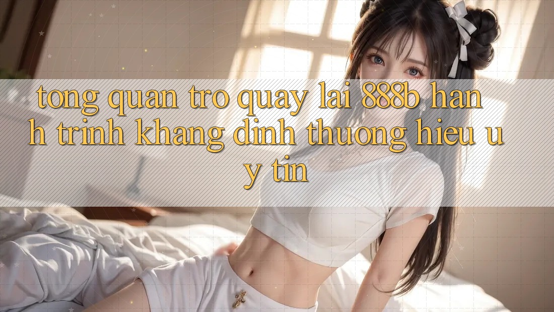 Tổng quan trở quay lại 888b - Hành trình khẳng định thương hiệu uy tín