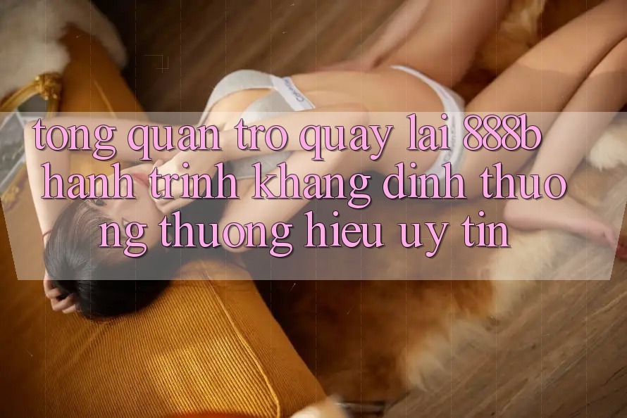 Tổng quan trở quay lại 888b - Hành trình khẳng định thương thương hiệu uy tín