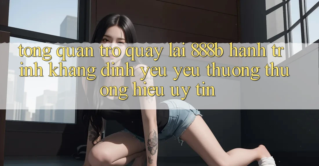 Tổng quan trở quay lại 888b - Hành trình khẳng định yêu yêu thương thương hiệu uy tín Tổng quan trở quay lại 888b - Hành trình khẳng định yêu yêu thương thương hiệu uy tín