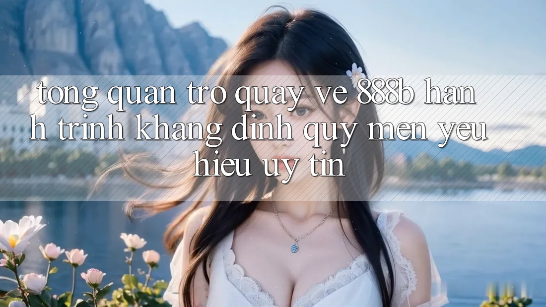 Tổng quan trở quay về 888b - Hành trình khẳng định quý mến yêu hiệu uy tín