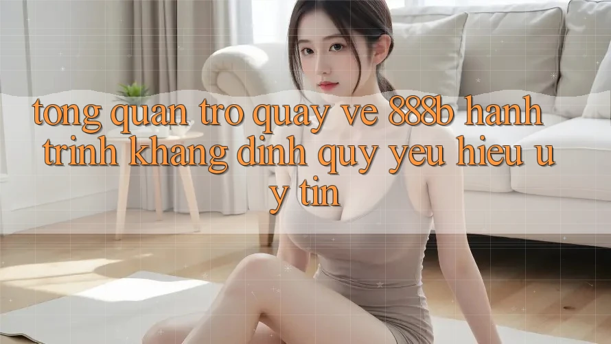 Tổng quan trở quay về 888b - Hành trình khẳng định quý yêu hiệu uy tín