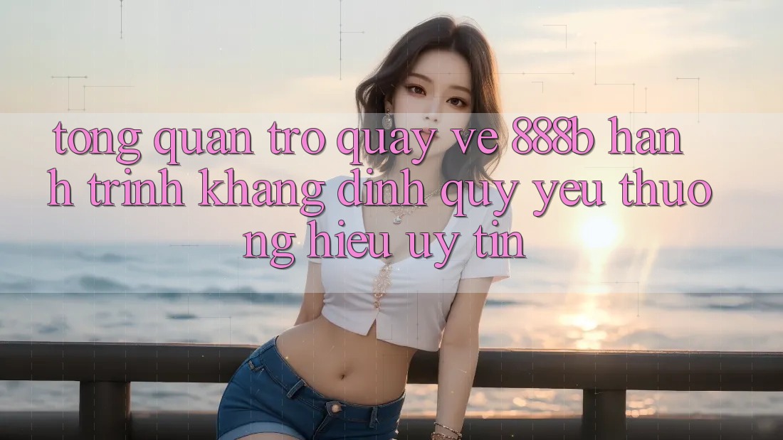 Tổng quan trở quay về 888b - Hành trình khẳng định quý yêu thương hiệu uy tín