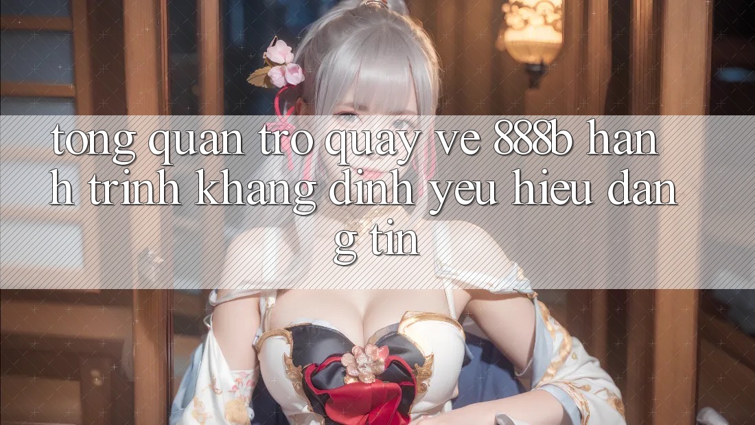 Tổng quan trở quay về 888b - Hành trình khẳng định yêu hiệu đáng tin