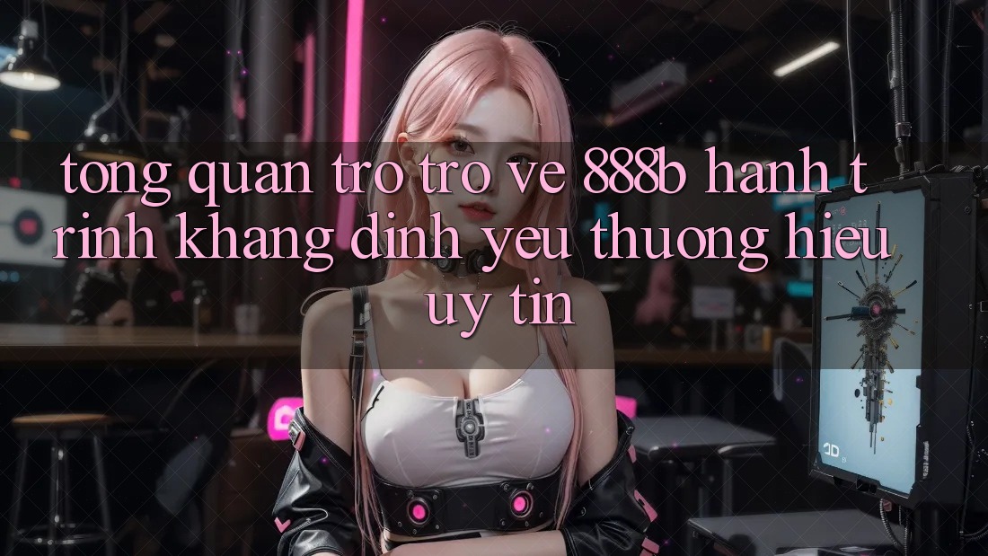 Tổng quan trở trở về 888b - Hành trình khẳng định yêu thương hiệu uy tín
