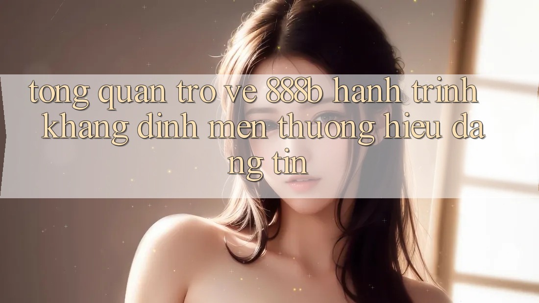 Tổng quan trở về 888b - Hành trình khẳng định mến thương hiệu đáng tin