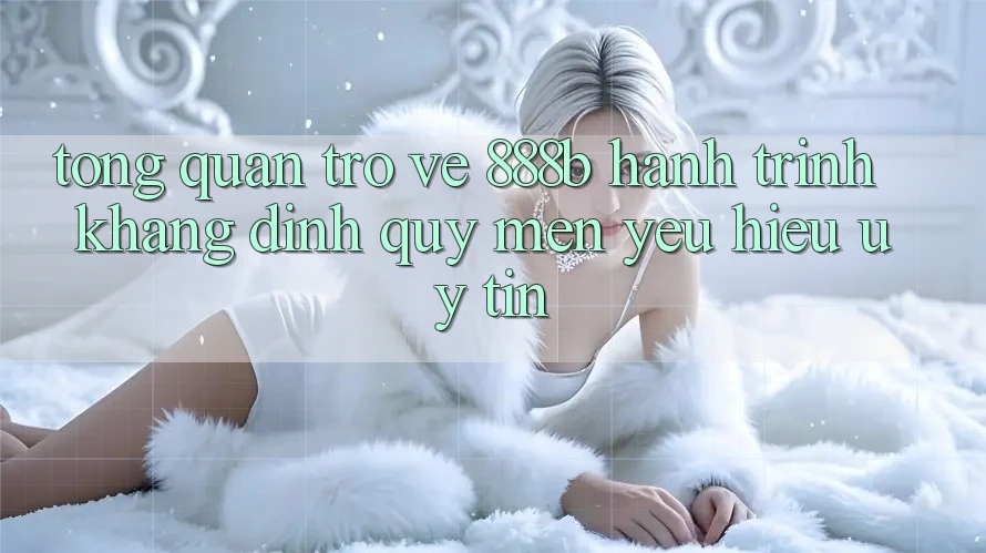 Tổng quan trở về 888b - Hành trình khẳng định quý mến yêu hiệu uy tín