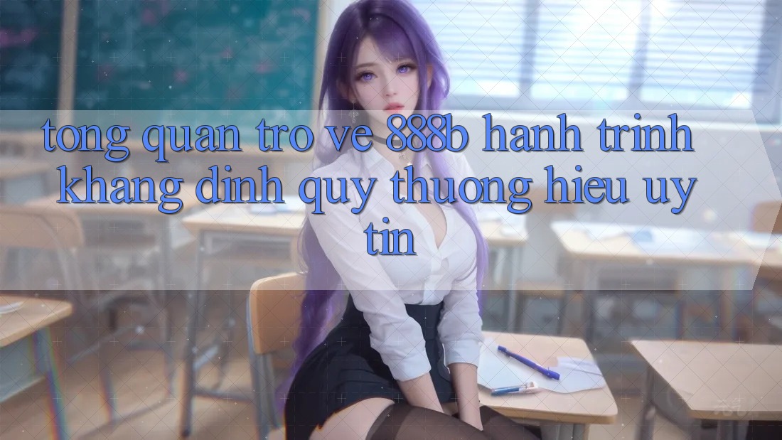 Tổng quan trở về 888b - Hành trình khẳng định quý thương hiệu uy tín