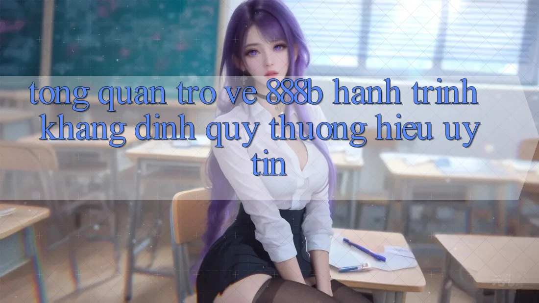 Tổng quan trở về 888b - Hành trình khẳng định quý thương hiệu uy tín