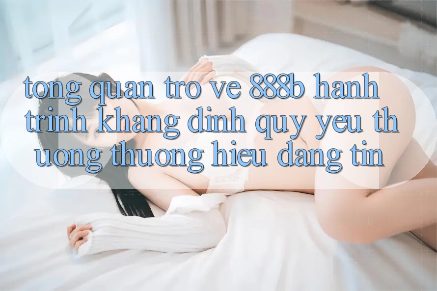 Tổng quan trở về 888b - Hành trình khẳng định quý yêu thương thương hiệu đáng tin