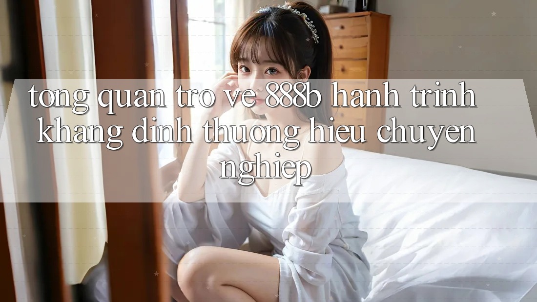 Tổng quan trở về 888b - Hành trình khẳng định thương hiệu chuyên nghiệp