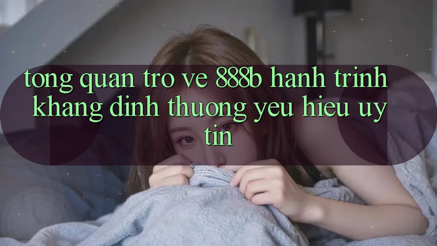 Tổng quan trở về 888b - Hành trình khẳng định thương yêu hiệu uy tín