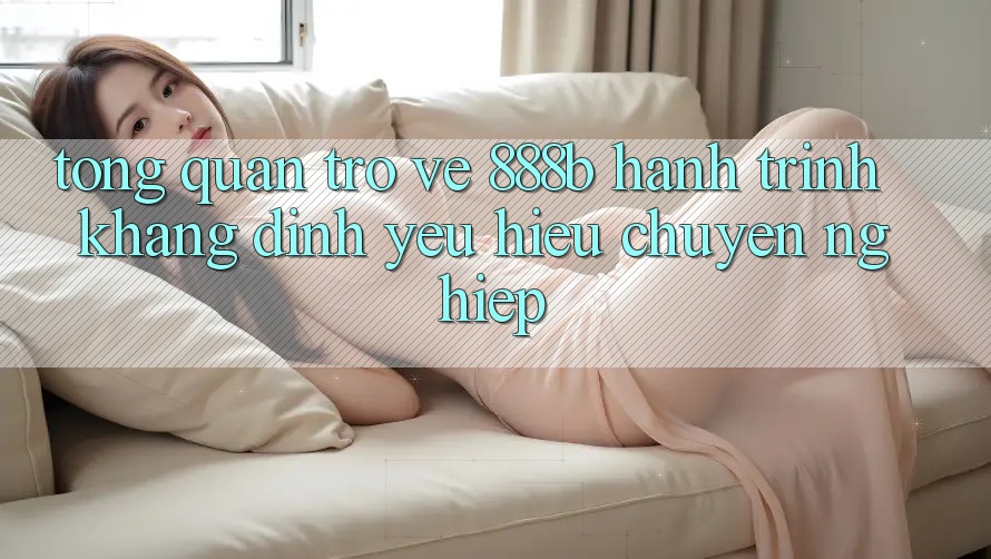 Tổng quan trở về 888b - Hành trình khẳng định yêu hiệu chuyên nghiệp