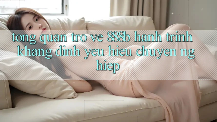 Tổng quan trở về 888b - Hành trình khẳng định yêu hiệu chuyên nghiệp