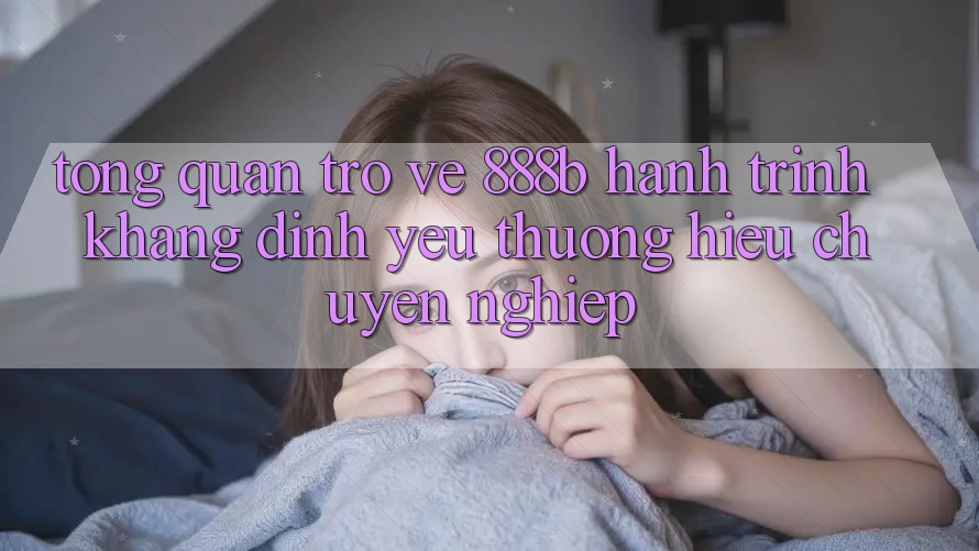 Tổng quan trở về 888b - Hành trình khẳng định yêu thương hiệu chuyên nghiệp